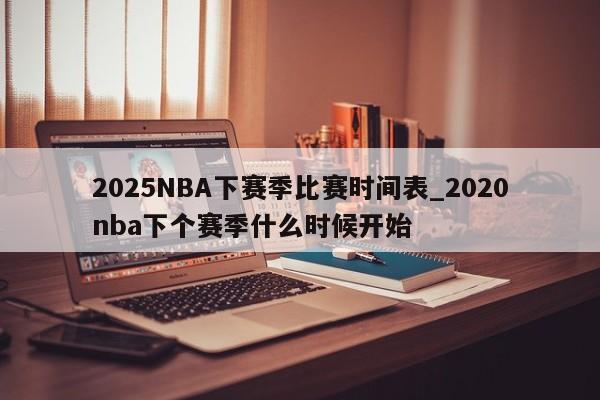 2025NBA下赛季比赛时间表_2020nba下个赛季什么时候开始