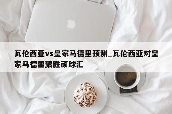 瓦伦西亚vs皇家马德里预测_瓦伦西亚对皇家马德里聚胜顽球汇