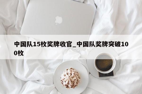 中国队15枚奖牌收官_中国队奖牌突破100枚