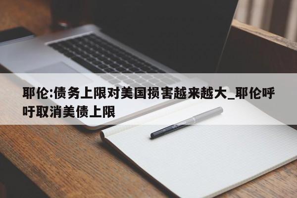 耶伦:债务上限对美国损害越来越大_耶伦呼吁取消美债上限