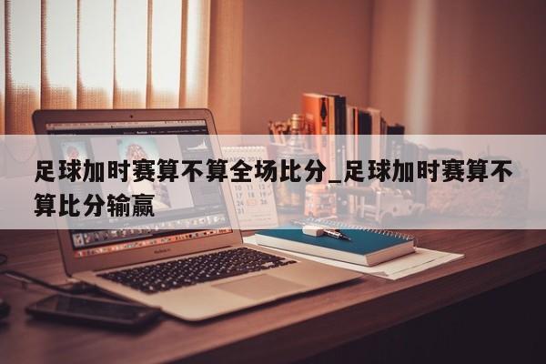 足球加时赛算不算全场比分_足球加时赛算不算比分输赢