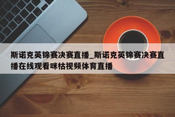 斯诺克英锦赛决赛直播_斯诺克英锦赛决赛直播在线观看咪枯视频体育直播