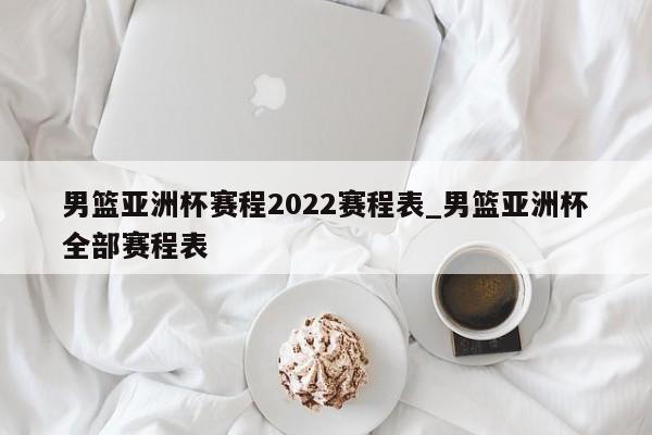 男篮亚洲杯赛程2022赛程表_男篮亚洲杯全部赛程表