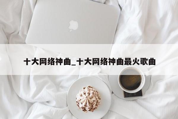 十大网络神曲_十大网络神曲最火歌曲
