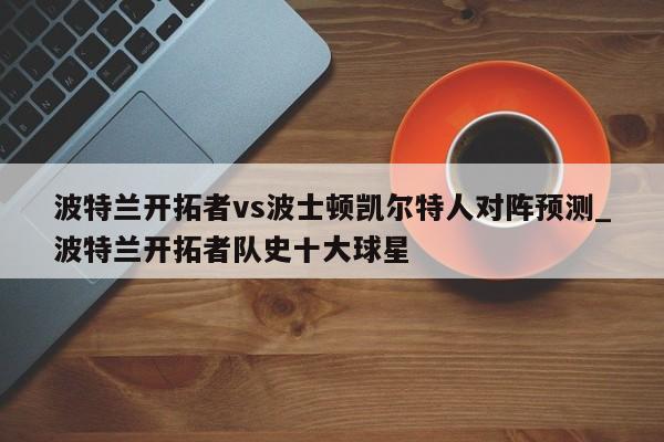 波特兰开拓者vs波士顿凯尔特人对阵预测_波特兰开拓者队史十大球星