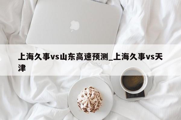 上海久事vs山东高速预测_上海久事vs天津