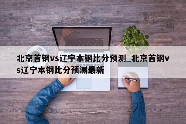 北京首钢vs辽宁本钢比分预测_北京首钢vs辽宁本钢比分预测最新
