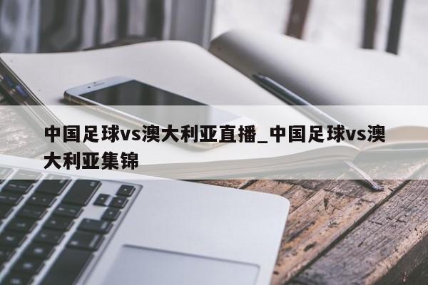 中国足球vs澳大利亚直播_中国足球vs澳大利亚集锦