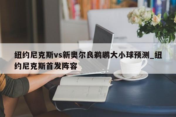 纽约尼克斯vs新奥尔良鹈鹕大小球预测_纽约尼克斯首发阵容