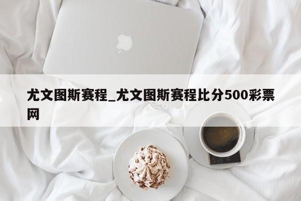 尤文图斯赛程_尤文图斯赛程比分500彩票网