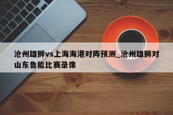 沧州雄狮vs上海海港对阵预测_沧州雄狮对山东鲁能比赛录像