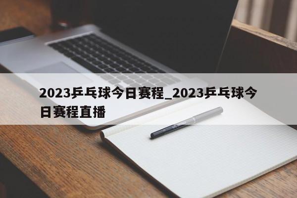 2023乒乓球今日赛程_2023乒乓球今日赛程直播