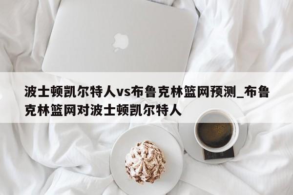 波士顿凯尔特人vs布鲁克林篮网预测_布鲁克林篮网对波士顿凯尔特人