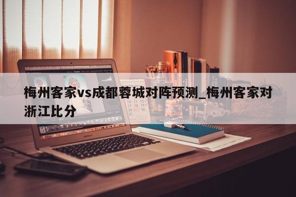 梅州客家vs成都蓉城对阵预测_梅州客家对浙江比分