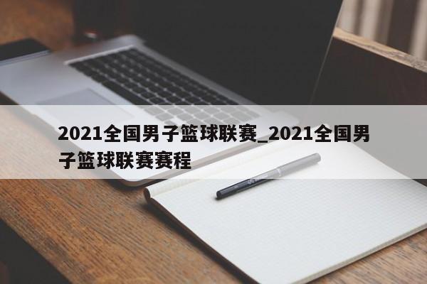2021全国男子篮球联赛_2021全国男子篮球联赛赛程