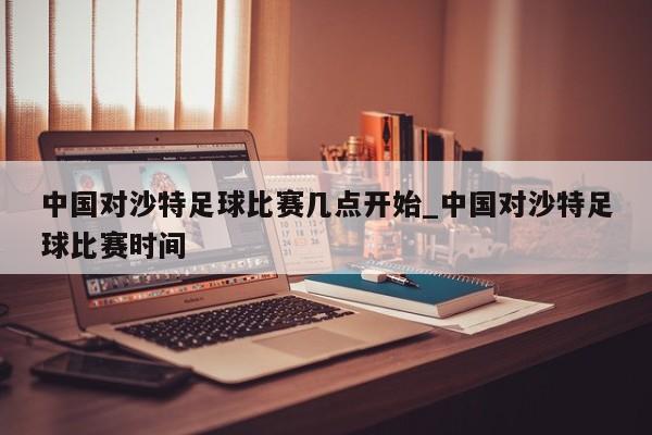 中国对沙特足球比赛几点开始_中国对沙特足球比赛时间