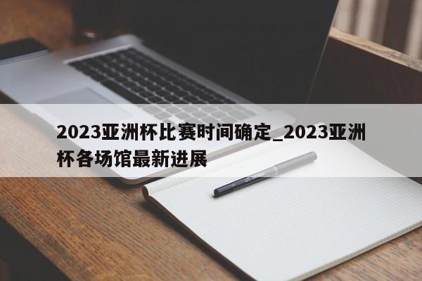 2023亚洲杯比赛时间确定_2023亚洲杯各场馆最新进展