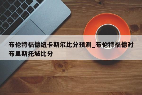 布伦特福德纽卡斯尔比分预测_布伦特福德对布里斯托城比分