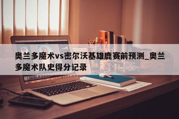 奥兰多魔术vs密尔沃基雄鹿赛前预测_奥兰多魔术队史得分记录