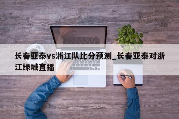 长春亚泰vs浙江队比分预测_长春亚泰对浙江绿城直播
