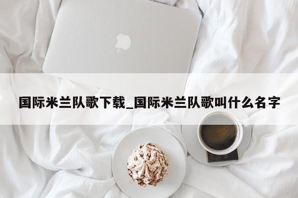国际米兰队歌下载_国际米兰队歌叫什么名字