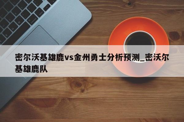 密尔沃基雄鹿vs金州勇士分析预测_密沃尔基雄鹿队