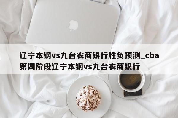 辽宁本钢vs九台农商银行胜负预测_cba第四阶段辽宁本钢vs九台农商银行