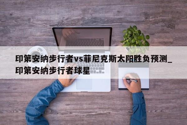 印第安纳步行者vs菲尼克斯太阳胜负预测_印第安纳步行者球星