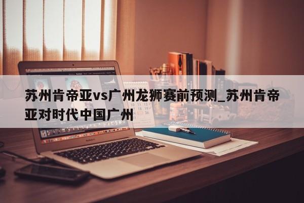 苏州肯帝亚vs广州龙狮赛前预测_苏州肯帝亚对时代中国广州