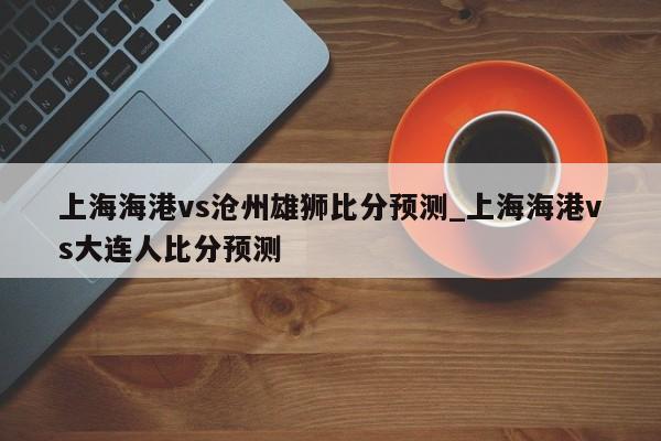 上海海港vs沧州雄狮比分预测_上海海港vs大连人比分预测