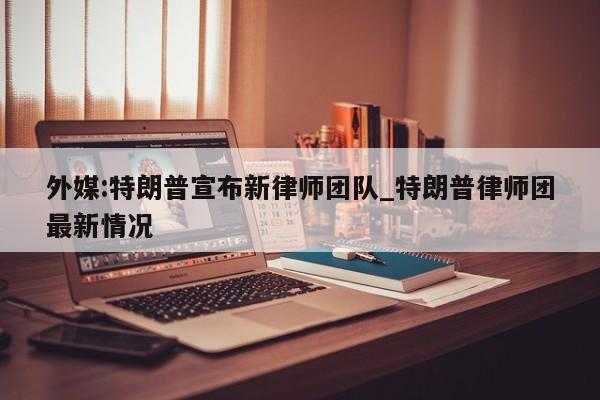 外媒:特朗普宣布新律师团队_特朗普律师团最新情况