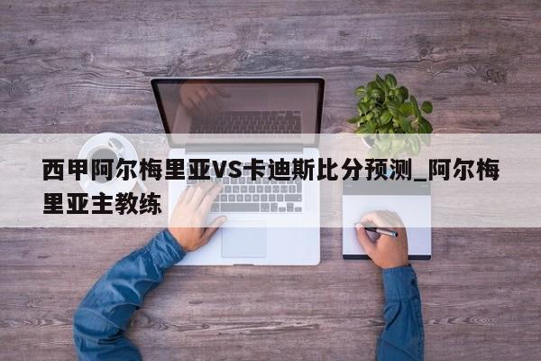 西甲阿尔梅里亚VS卡迪斯比分预测_阿尔梅里亚主教练
