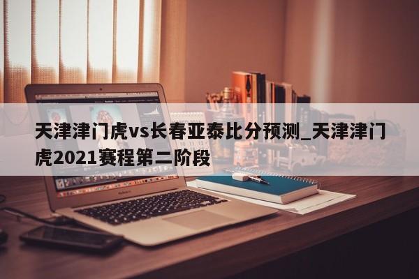 天津津门虎vs长春亚泰比分预测_天津津门虎2021赛程第二阶段