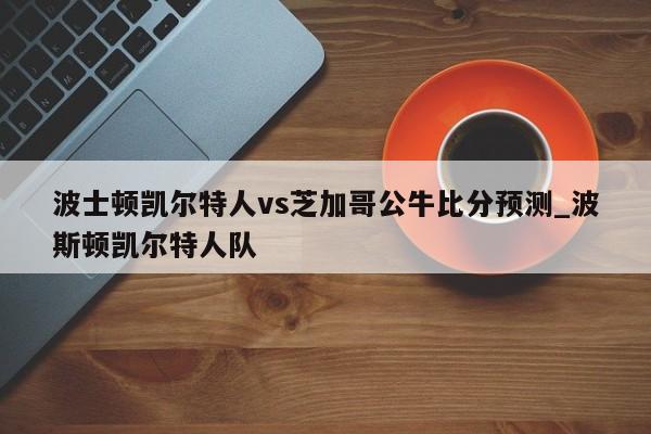 波士顿凯尔特人vs芝加哥公牛比分预测_波斯顿凯尔特人队
