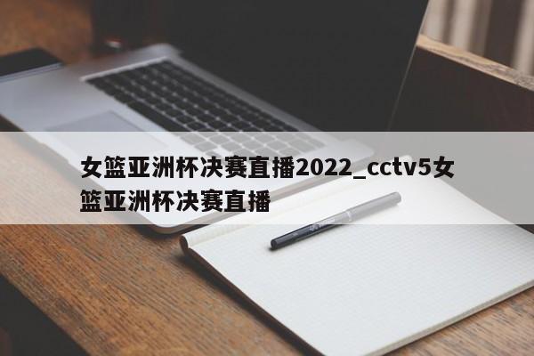 女篮亚洲杯决赛直播2022_cctv5女篮亚洲杯决赛直播