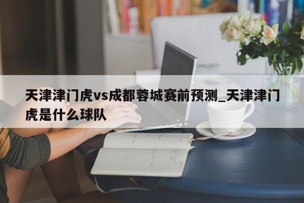 天津津门虎vs成都蓉城赛前预测_天津津门虎是什么球队