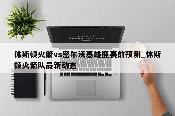 休斯顿火箭vs密尔沃基雄鹿赛前预测_休斯顿火箭队最新动态
