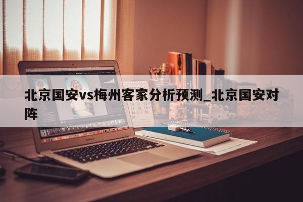 北京国安vs梅州客家分析预测_北京国安对阵