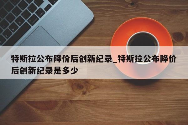 特斯拉公布降价后创新纪录_特斯拉公布降价后创新纪录是多少