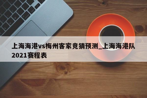 上海海港vs梅州客家竞猜预测_上海海港队2021赛程表