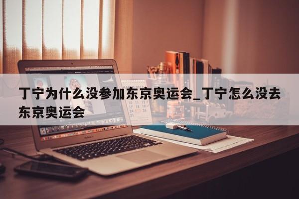 丁宁为什么没参加东京奥运会_丁宁怎么没去东京奥运会