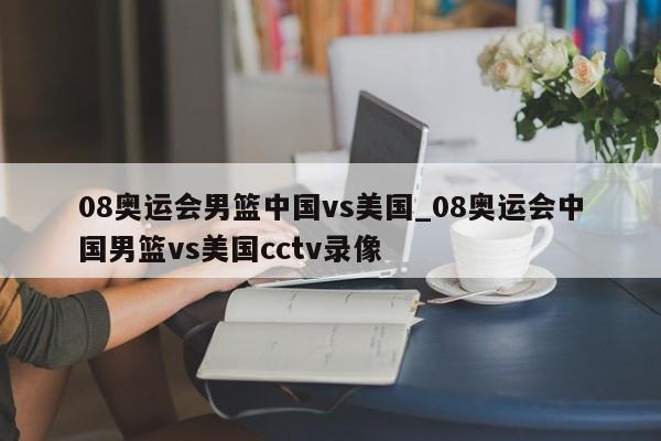 08奥运会男篮中国vs美国_08奥运会中国男篮vs美国cctv录像