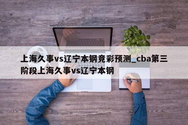 上海久事vs辽宁本钢竞彩预测_cba第三阶段上海久事vs辽宁本钢