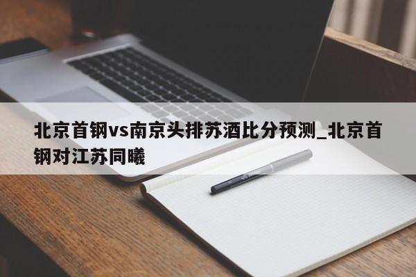 北京首钢vs南京头排苏酒比分预测_北京首钢对江苏同曦