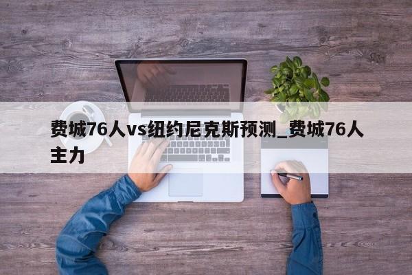 费城76人vs纽约尼克斯预测_费城76人主力