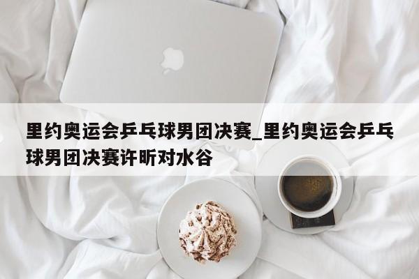 里约奥运会乒乓球男团决赛_里约奥运会乒乓球男团决赛许昕对水谷