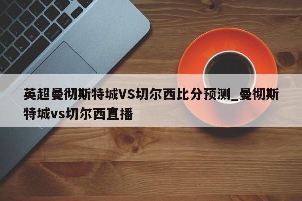 英超曼彻斯特城VS切尔西比分预测_曼彻斯特城vs切尔西直播