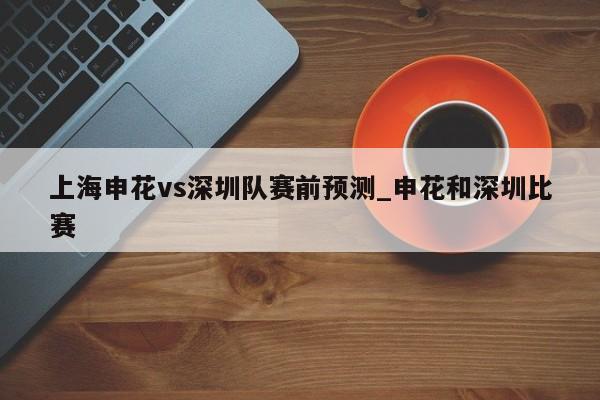 上海申花vs深圳队赛前预测_申花和深圳比赛