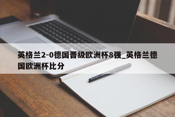 英格兰2-0德国晋级欧洲杯8强_英格兰德国欧洲杯比分