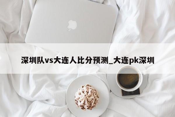 深圳队vs大连人比分预测_大连pk深圳